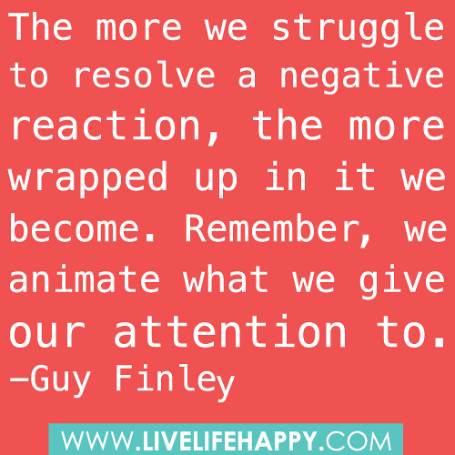“The more we struggle to resolve a negative reaction, the more wrapped up in it we become. Remember, we animate what we give our attention to.” -Guy Finley