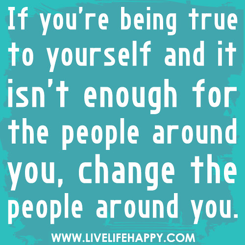 If you’re being true to yourself and it isn’t enough for the people around you, change the people around you.