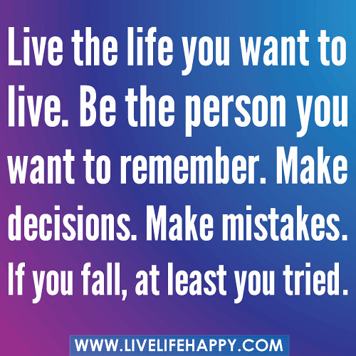 Live the life you want to live. Be the person you want to remember. Make decisions. Make mistakes. If you fall, at least you tried.