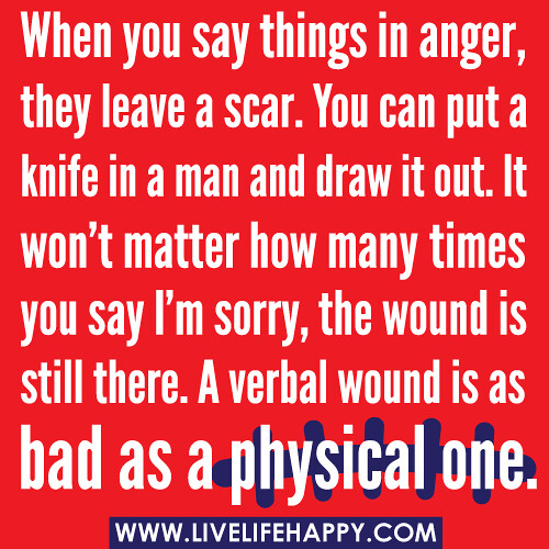 When you say things in anger, they leave a scar. You can put a knife in a man and draw it out. It won’t matter how many times you say I’m sorry, the wound is still there. A verbal wound is as bad as a physical one.