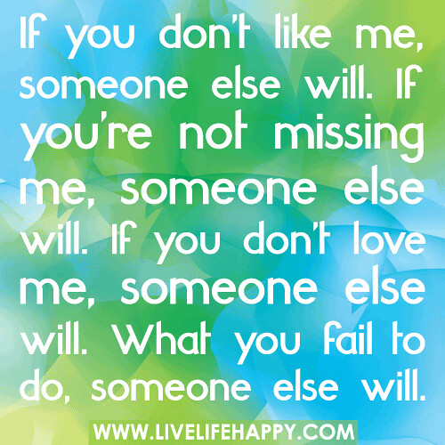 If you don’t like me, someone else will. If you’re not missing me, someone else will. If you don’t love me, someone else will. What you fail to do, someone else will.
