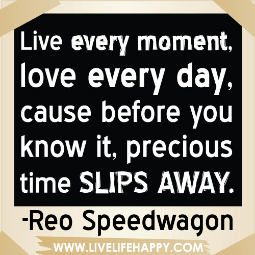 Live every moment, love every day, cause before you know it, precious time slips away.