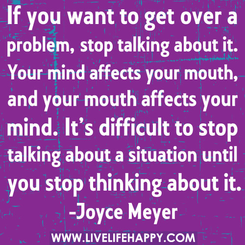 If you want to get over a problem, stop talking about it. Your mind affects your mouth, and your mouth affects your mind. It’s difficult to stop talking about a situation until you stop thinking about it.