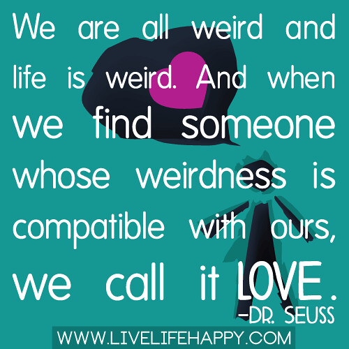 "We are all weird and life is weird. And when we find someone whose weirdness is compatible with ours, we call it love." -Dr. Suess