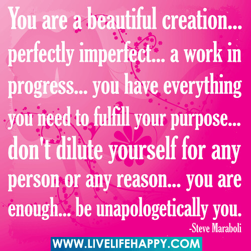 You are a beautiful creation... perfectly imperfect... a work in progress... you have everything you need to fulfill your purpose... don't dilute yourself for any person or any reason... you are enough... be unapologetically you.