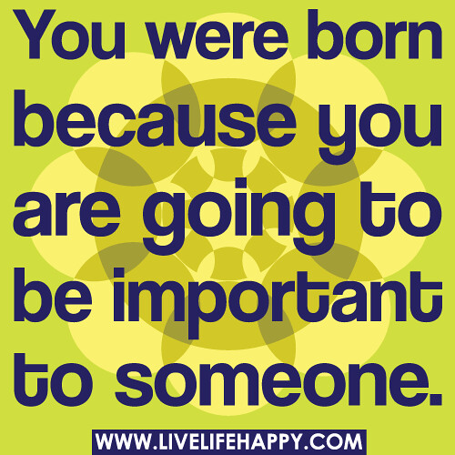 You were born because you are going to be important to someone.