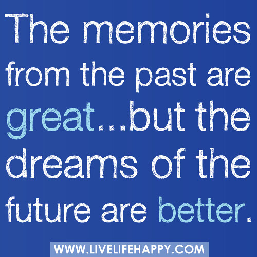 "The memories from the past are great...but the dreams of the future are better."