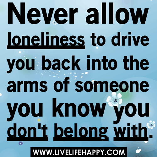 Never allow loneliness to drive you back into the arms of someone you know you don't belong with.