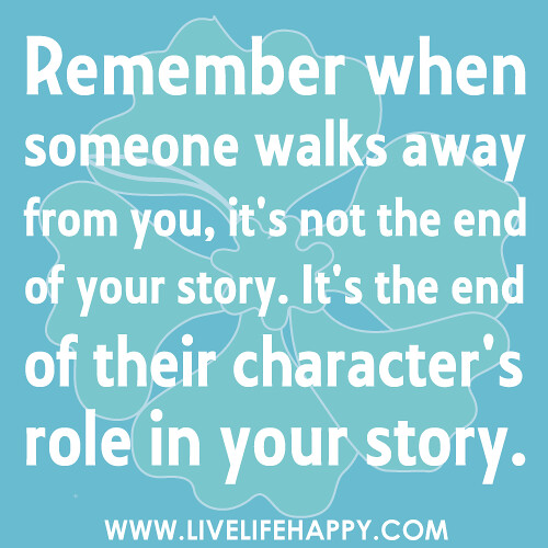 Remember when someone walks away from you, it's not the end of your story. It's the end of their character's role in your story.