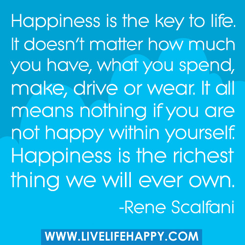 "Happiness is the key to life. It doesn't matter how much you have, what you spend, make, drive or wear. It all means nothing if you are not happy within yourself. Happiness is the richest thing we will ever own."