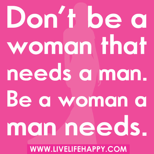 Don't be a woman that needs a man. Be a woman a man needs.