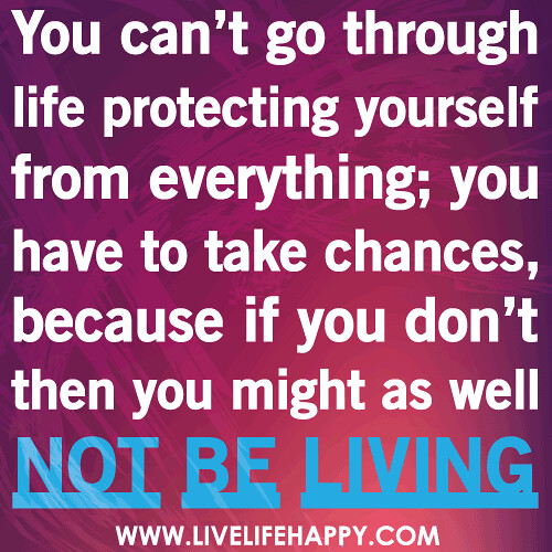 You can’t go through life protecting yourself from everything; you have to take chances, because if you don’t then you might as well not be living.