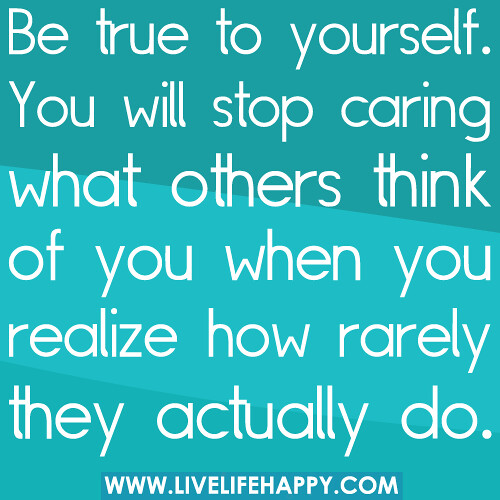 Be true to yourself. You will stop caring what others think of you when you realize how rarely they actually do.