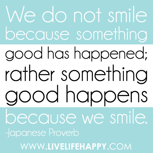 "We do not smile because something good has happened; rather something good happens because we smile." -Japanese Proverb