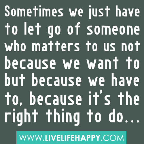 Sometimes we just have to let go of someone who matters to us not because we want to but because we have to, because it’s the right thing to do
