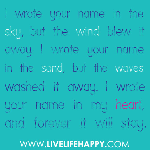 “I wrote your name in the sky, but the wind blew it away. I wrote your name in the sand, but the waves washed it away. I wrote your name in my heart, and forever it will stay.”