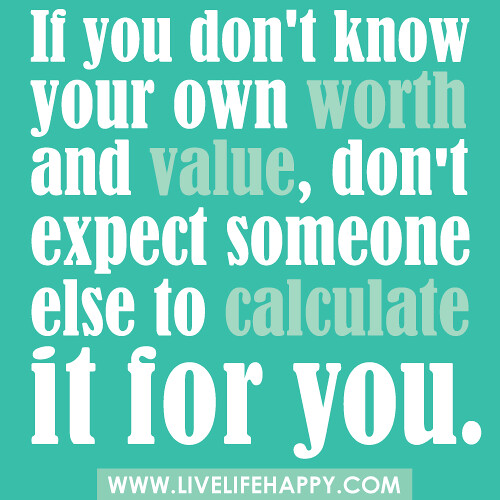 If you don't know your own worth and value, don't expect someone else to calculate it for you.