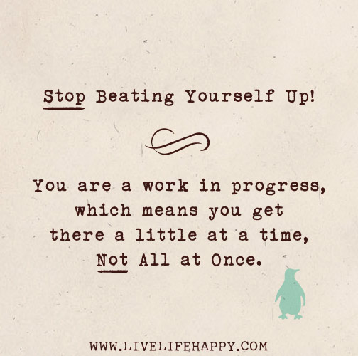 Stop beating yourself up! You are a work in progress, which means you get there a little at a time, not all at once.
