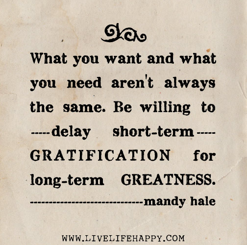 What you want and what you need aren't always the same. Be willing to delay short-term gratification for long-term greatness. - Mandy Hale