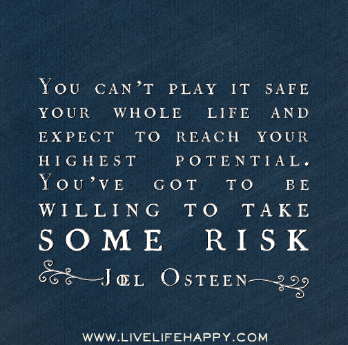 You can’t play it safe your whole life and expect to reach your highest potential. You’ve got to be willing to take some risk. -Joel Osteen