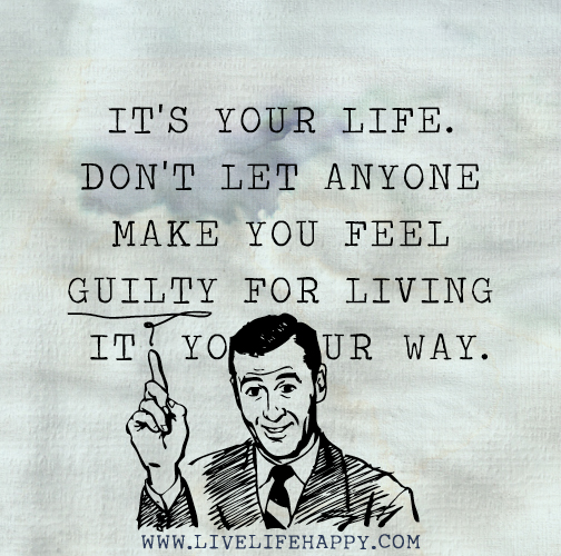 It's your life. Don't let anyone make you feel guilty for living it your way.