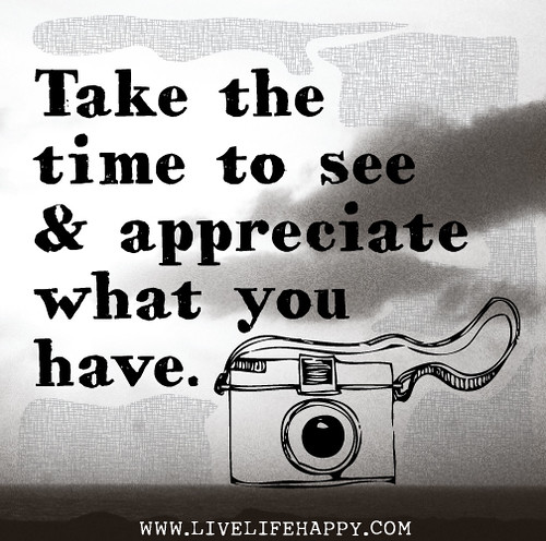 Take the time to see and appreciate what you have.