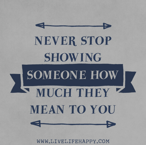 Never stop showing someone how much they mean to you.