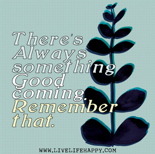 There's always something good coming. Remember that.