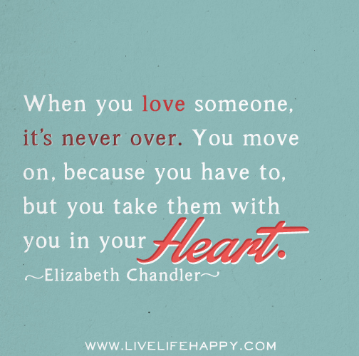 When you love someone, it's never over. You move on, because you have to, but you take them with you in your heart. - Elizabeth Chandler