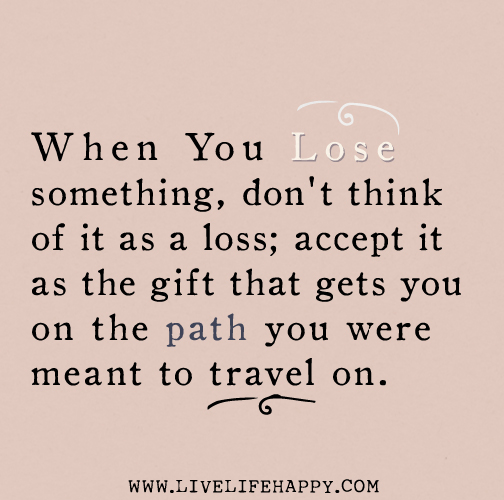 When you lose something, don't think of it as a loss; accept it as the gift that gets you on the path you were meant to travel on.