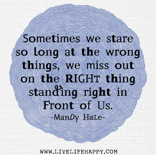 Sometimes we stare so long at the wrong things, we miss out on the RIGHT thing standing right in front of us. - Mandy Hale