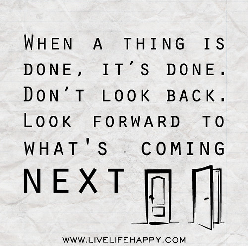When a thing is done, it’s done. Don’t look back. Look forward to what's coming next.