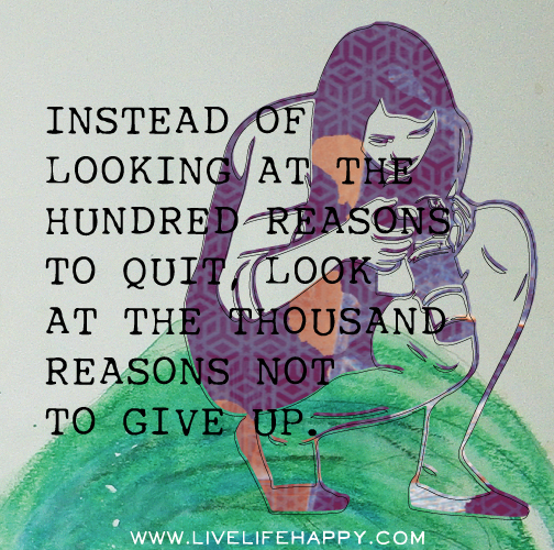 Instead of looking at the hundred reasons to quit, look at the thousand reasons not to give up.
