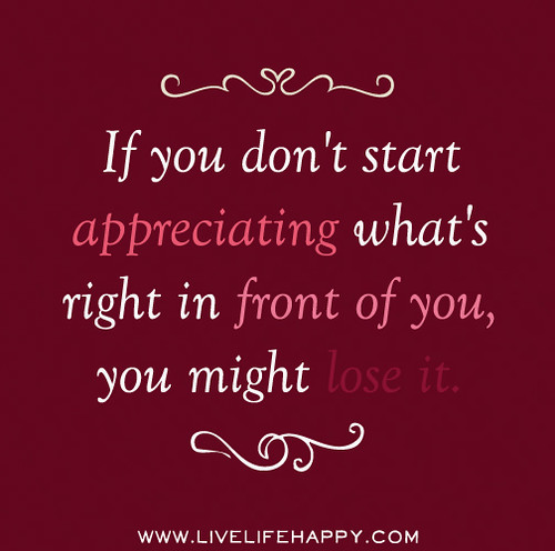 If you don't start appreciating what's right in front of you, you might lose it.