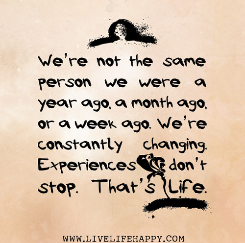 We’re not the same person we were a year ago, a month ago, or a week ago. We’re constantly changing. Experiences don’t stop. That’s life.
