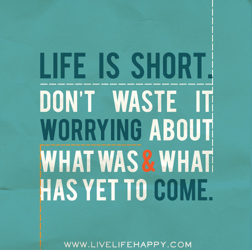 Life is short. Don’t waste it worrying about what was and what has yet to come.