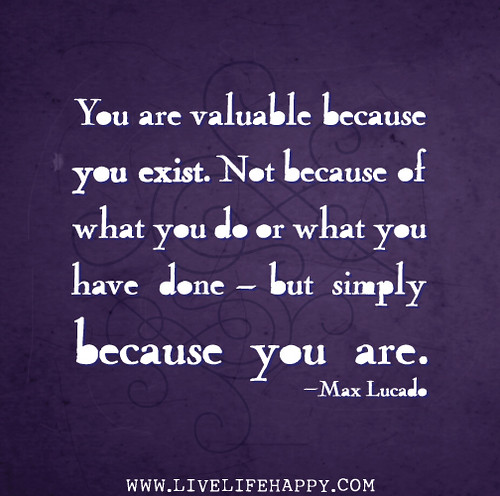 You are valuable because you exist. Not because of what you do or what you have done - but simply because you are. - Max Lucado