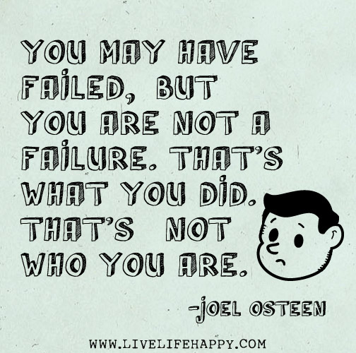 You may have failed, but you are not a failure. That's what you did. That's not who you are. - Joel Osteen