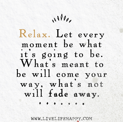 Relax. Let every moment be what it's going to be. What's meant to be will come your way, what's not will fade away.