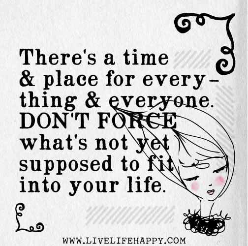 There's a time and place for everything and everyone. Don't force what's not yet supposed to fit into your life.