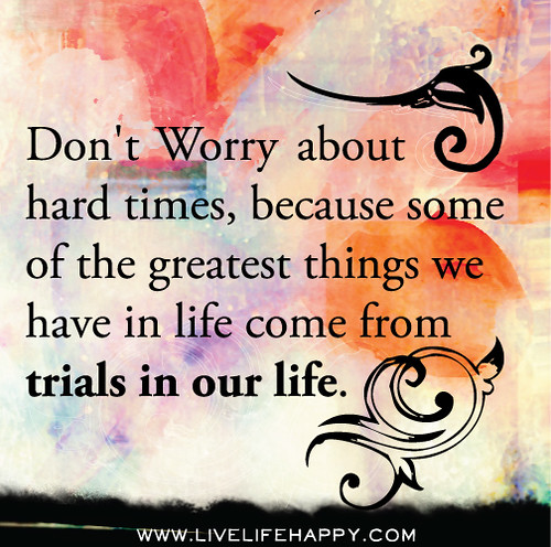 Don't worry about hard times, because some of the greatest things we have in life come from trials in our life.
