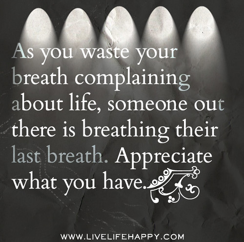 As you waste your breath complaining about life, someone out there is breathing their last breath. Appreciate what you have.