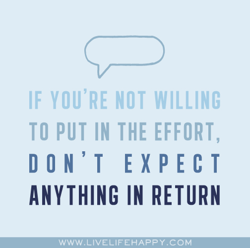 If you're not willing to put in the effort, don't expect anything in return.