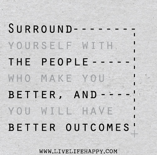 Surround yourself with the people who make you better, and you will have better outcomes.