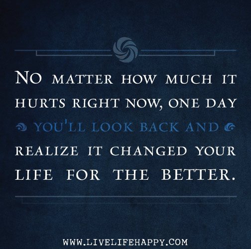 "No matter how much it hurts right now. one day you'll look back and realize it changed your life for the better."