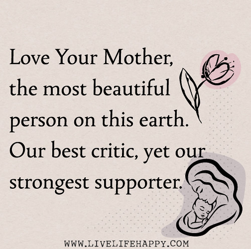Love your mother, the most beautiful person on this earth. Our best critic, yet our strongest supporter.