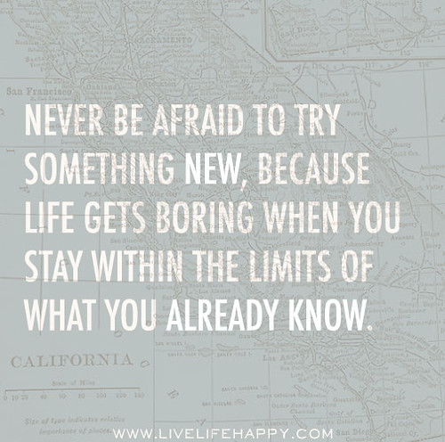 Never be afraid to try something new, because life gets boring when you stay within the limits of what you already know.