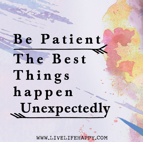 Be patient. The best things happen unexpectedly.