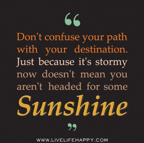 Don't confuse your path with your destination. Just because it's stormy now doesn't mean you aren't headed for some sunshine.