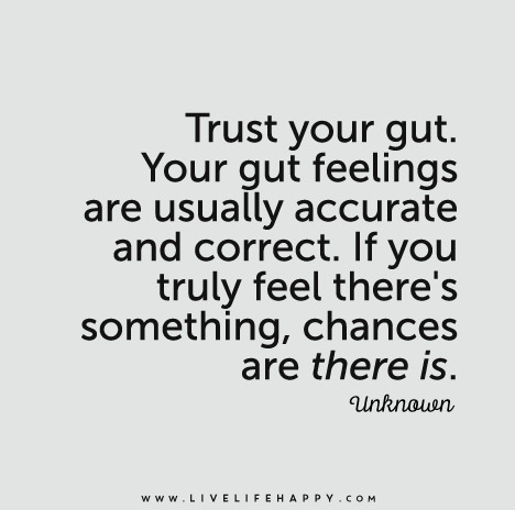 Trust your gut. Your gut feelings are usually accurate and correct. If you truly feel there's something, chances are there is.